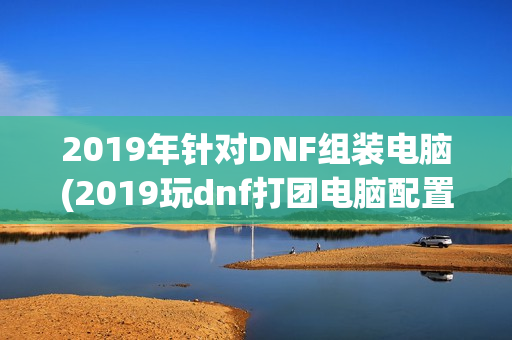 2019年针对DNF组装电脑(2019玩dnf打团电脑配置)