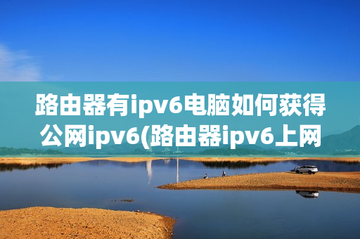 路由器有ipv6电脑如何获得公网ipv6(路由器ipv6上网方式)