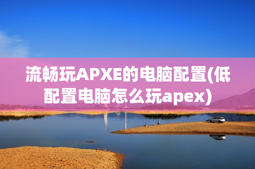 流畅玩APXE的电脑配置(低配置电脑怎么玩apex)-第1张图片-华东电子数码技术分享